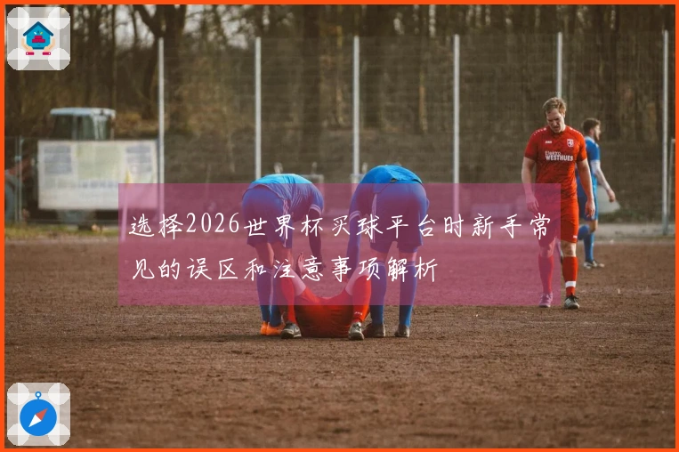 选择2026世界杯买球平台时新手常见的误区和注意事项解析