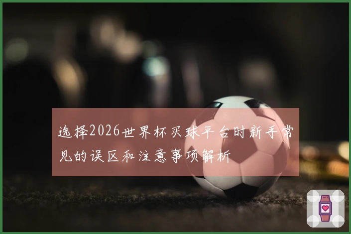 选择2026世界杯买球平台时新手常见的误区和注意事项解析